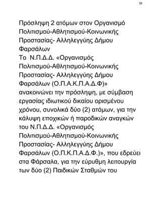 38

Πρόσληψη 2 ατόμων στον Οργανισμό
Πολιτισμού­Αθλητισμού­Κοινωνικής
Προστασίας­ Αλληλεγγύης Δήμου
Φαρσάλων
Το  Ν.Π.Δ.Δ. «Οργανισμός
Πολιτισμού­Αθλητισμού­Κοινωνικής
Προστασίας­ Αλληλεγγύης Δήμου
Φαρσάλων (Ο.Π.Α.Κ.Π.Α.Δ.Φ)»
ανακοινώνει την πρόσληψη, με σύμβαση
εργασίας ιδιωτικού δικαίου ορισμένου
χρόνου, συνολικά δύο (2) ατόμων, για την
κάλυψη εποχικών ή παροδικών αναγκών
του Ν.Π.Δ.Δ. «Οργανισμός
Πολιτισμού­Αθλητισμού­Κοινωνικής
Προστασίας­ Αλληλεγγύης Δήμου
Φαρσάλων (Ο.Π.Κ.Π.Α.Δ.Φ.)», που εδρεύει
στα Φάρσαλα, για την εύρυθμη λειτουργία
των δύο (2) Παιδικών Σταθμών του

 