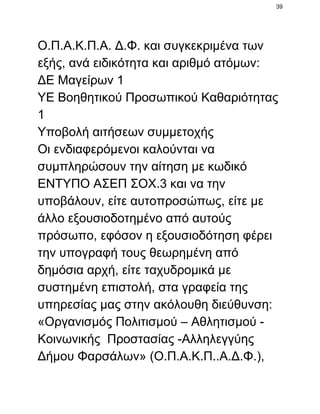 39

Ο.Π.Α.Κ.Π.Α. Δ.Φ. και συγκεκριμένα των
εξής, ανά ειδικότητα και αριθμό ατόμων:
ΔΕ Μαγείρων 1
ΥΕ Βοηθητικού Προσωπικού Καθαριότητας
1
Υποβολή αιτήσεων συμμετοχής
Οι ενδιαφερόμενοι καλούνται να
συμπληρώσουν την αίτηση με κωδικό
ΕΝΤΥΠΟ ΑΣΕΠ ΣΟΧ.3 και να την
υποβάλουν, είτε αυτοπροσώπως, είτε με
άλλο εξουσιοδοτημένο από αυτούς
πρόσωπο, εφόσον η εξουσιοδότηση φέρει
την υπογραφή τους θεωρημένη από
δημόσια αρχή, είτε ταχυδρομικά με
συστημένη επιστολή, στα γραφεία της
υπηρεσίας μας στην ακόλουθη διεύθυνση:
«Οργανισμός Πολιτισμού – Αθλητισμού ­
Κοινωνικής  Προστασίας ­Αλληλεγγύης
Δήμου Φαρσάλων» (Ο.Π.Α.Κ.Π..Α.Δ.Φ.),

 