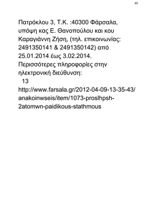 40

Πατρόκλου 3, Τ.Κ. :40300 Φάρσαλα,
υπόψη κας Ε. Θανοπούλου και κου
Καραγιάννη Ζήση, (τηλ. επικοινωνίας:
2491350141 & 2491350142) από
25.01.2014 έως 3.02.2014.
Περισσότερες πληροφορίες στην
ηλεκτρονική διεύθυνση:
  13
http://www.farsala.gr/2012­04­09­13­35­43/
anakoinwseis/item/1073­proslhpsh­
2atomwn­paidikous­stathmous

 