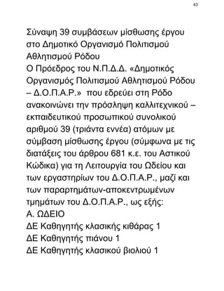 43

Σύναψη 39 συμβάσεων μίσθωσης έργου
στο Δημοτικό Οργανισμό Πολιτισμού
Αθλητισμού Ρόδου
Ο Πρόεδρος του Ν.Π.Δ.Δ. «Δημοτικός
Οργανισμός Πολιτισμού Αθλητισμού Ρόδου
– Δ.Ο.Π.Α.Ρ.»  που εδρεύει στη Ρόδο
ανακοινώνει την πρόσληψη καλλιτεχνικού –
εκπαιδευτικού προσωπικού συνολικού
αριθμού 39 (τριάντα εννέα) ατόμων με
σύμβαση μίσθωσης έργου (σύμφωνα με τις
διατάξεις του άρθρου 681 κ.ε. του Αστικού
Κώδικα) για τη Λειτουργία του Ωδείου και
των εργαστηρίων του Δ.Ο.Π.Α.Ρ., μαζί και
των παραρτημάτων­αποκεντρωμένων
τμημάτων του Δ.Ο.Π.Α.Ρ., ως εξής:
Α. ΩΔΕΙΟ
ΔΕ Καθηγητής κλασικής κιθάρας 1
ΔΕ Καθηγητής πιάνου 1
ΔΕ Καθηγητής κλασικού βιολιού 1

 