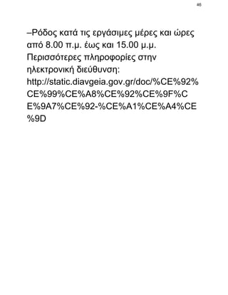 46

–Ρόδος κατά τις εργάσιμες μέρες και ώρες
από 8.00 π.μ. έως και 15.00 μ.μ.
Περισσότερες πληροφορίες στην
ηλεκτρονική διεύθυνση:
http://static.diavgeia.gov.gr/doc/%CE%92%
CE%99%CE%A8%CE%92%CE%9F%C
E%9A7%CE%92­%CE%A1%CE%A4%CE
%9D

 
