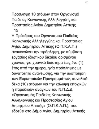 47

Πρόσληψη 10 ατόμων στον Οργανισμό
Παιδείας Κοινωνικής Αλληλεγγύης και
Προστασίας Αγίου Δημητρίου Αττικής
  15
Η Πρόεδρος του Οργανισμού Παιδείας
Κοινωνικής Αλληλεγγύης και Προστασίας
Αγίου Δημητρίου Αττικής (Ο.Π.Κ.Α.Π.)
ανακοινώνει την πρόσληψη, με σύμβαση
εργασίας ιδιωτικού δικαίου ορισμένου
χρόνου, για χρονικό διάστημα έως ένα (1)
έτος από την ημερομηνία πρόσληψης με
δυνατότητα ανανέωσης, για την υλοποίηση
των Ευρωπαϊκών Προγραμμάτων, συνολικά
δέκα (10) ατόμων για την κάλυψη εποχικών
ή παροδικών αναγκών του Ν.Π.Δ.Δ.
«Οργανισμός Παιδείας Κοινωνικής
Αλληλεγγύης και Προστασίας Αγίου
Δημητρίου Αττικής» (Ο.Π.Κ.Α.Π.), που
εδρεύει στο Δήμο Αγίου Δημητρίου Αττικής

 