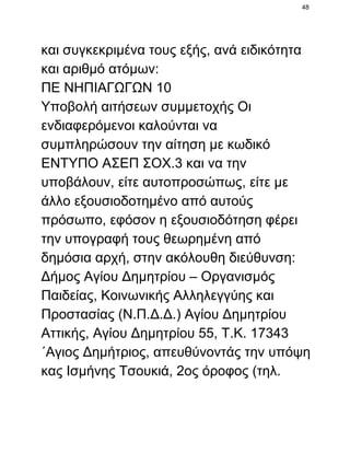 48

και συγκεκριμένα τους εξής, ανά ειδικότητα
και αριθμό ατόμων:
ΠΕ ΝΗΠΙΑΓΩΓΩΝ 10
Υποβολή αιτήσεων συμμετοχής Οι
ενδιαφερόμενοι καλούνται να
συμπληρώσουν την αίτηση με κωδικό
ΕΝΤΥΠΟ ΑΣΕΠ ΣΟΧ.3 και να την
υποβάλουν, είτε αυτοπροσώπως, είτε με
άλλο εξουσιοδοτημένο από αυτούς
πρόσωπο, εφόσον η εξουσιοδότηση φέρει
την υπογραφή τους θεωρημένη από
δημόσια αρχή, στην ακόλουθη διεύθυνση:
Δήμος Αγίου Δημητρίου – Οργανισμός
Παιδείας, Κοινωνικής Αλληλεγγύης και
Προστασίας (Ν.Π.Δ.Δ.) Αγίου Δημητρίου
Αττικής, Αγίου Δημητρίου 55, Τ.Κ. 17343
΄Αγιος Δημήτριος, απευθύνοντάς την υπόψη
κας Ισμήνης Τσουκιά, 2ος όροφος (τηλ.

 