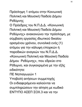50

Πρόσληψη 1 ατόμου στην Κοινωνική
Πολιτική και Μουσική Παιδεία Δήμου
Ρεθύμνης
Ο Πρόεδρος του Ν.Π.Δ.Δ. «Κοινωνική
Πολιτική και Μουσική Παιδεία Δήμου
Ρεθύμνης» ανακοινώνει την πρόσληψη, με
σύμβαση εργασίας ιδιωτικού δικαίου
ορισμένου χρόνου, συνολικά ενός (1)
ατόμου για την κάλυψη εποχικών ή
παροδικών αναγκών του Ν.Π.Δ.Δ.
«Κοινωνική Πολιτική και Μουσική Παιδεία
Δήμου  Ρεθύμνης», που εδρεύει στο
Ρέθυμνο, και συγκεκριμένα με την εξής
ειδικότητα:
ΠΕ Νηπιαγωγών 1
Υποβολή αιτήσεων συμμετοχής
Οι ενδιαφερόμενοι καλούνται να
συμπληρώσουν την αίτηση με κωδικό
ΕΝΤΥΠΟ ΑΣΕΠ ΣΟΧ.3 και να την

 