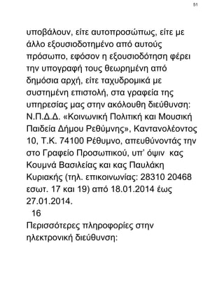 51

υποβάλουν, είτε αυτοπροσώπως, είτε με
άλλο εξουσιοδοτημένο από αυτούς
πρόσωπο, εφόσον η εξουσιοδότηση φέρει
την υπογραφή τους θεωρημένη από
δημόσια αρχή, είτε ταχυδρομικά με
συστημένη επιστολή, στα γραφεία της
υπηρεσίας μας στην ακόλουθη διεύθυνση:
Ν.Π.Δ.Δ. «Κοινωνική Πολιτική και Μουσική
Παιδεία Δήμου Ρεθύμνης», Καντανολέοντος
10, Τ.Κ. 74100 Ρέθυμνο, απευθύνοντάς την
στο Γραφείο Προσωπικού, υπ’ όψιν  κας
Κουμνά Βασιλείας και κας Παυλάκη
Κυριακής (τηλ. επικοινωνίας: 28310 20468
εσωτ. 17 και 19) από 18.01.2014 έως
27.01.2014.
  16
Περισσότερες πληροφορίες στην
ηλεκτρονική διεύθυνση:

 