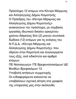 53

Πρόσληψη 12 ατόμων στο Κέντρο Μέριμνας
και Αλληλεγγύης Δήμου Κομοτηνής
Ο Πρόεδρος του «Κέντρο Μέριμνας και
Αλληλεγγύης Δήμου Κομοτηνής»
ανακοινώνει την πρόσληψη, με σύμβαση
εργασίας ιδιωτικού δικαίου ορισμένου
χρόνου διάρκειας δύο (2) μηνών συνολικά
δώδεκα (12) ατόμων για τις ανάγκες του
Ν.Π.Δ.Δ. «Κέντρο Μέριμνας και
Αλληλεγγύης Δήμου Κομοτηνής» που
εδρεύει στην Κομοτηνή και συγκεκριμένα
τους εξής, ανά ειδικότητα και αριθμό
ατόμων:
ΠΕ Νηπιαγωγών /ΤΕ Βρεφονηπιοκόμων/ ΔΕ
Βοηθών Βρεφοκόμων 12
Υποβολή αιτήσεων συμμετοχής
Οι ενδιαφερόμενοι καλούνται να
υποβάλλουν σχετική αίτηση στα γραφεία
της υπηρεσίας μας στην ακόλουθη

 