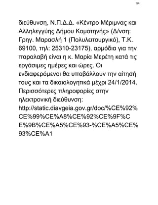 54

διεύθυνση, Ν.Π.Δ.Δ. «Κέντρο Μέριμνας και
Αλληλεγγύης Δήμου Κομοτηνής» (Δ/νση:
Γρηγ. Μαρασλή 1 (Πολυλειτουργικό), Τ.Κ.
69100, τηλ: 25310­23175), αρμόδια για την
παραλαβή είναι η κ. Μαρία Μερέτη κατά τις
εργάσιμες ημέρες και ώρες. Οι
ενδιαφερόμενοι θα υποβάλλουν την αίτησή
τους και τα δικαιολογητικά μέχρι 24/1/2014.
Περισσότερες πληροφορίες στην
ηλεκτρονική διεύθυνση:
http://static.diavgeia.gov.gr/doc/%CE%92%
CE%99%CE%A8%CE%92%CE%9F%C
E%9B%CE%A5%CE%93­%CE%A5%CE%
93%CE%A1

 