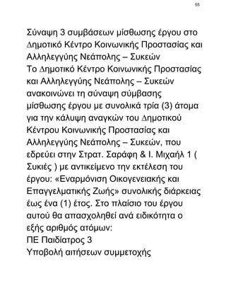 55

Σύναψη 3 συμβάσεων µίσθωσης έργου στο
∆ηµοτικό Κέντρο Κοινωνικής Προστασίας και
Αλληλεγγύης Νεάπολης – Συκεών
Το ∆ηµοτικό Κέντρο Κοινωνικής Προστασίας
και Αλληλεγγύης Νεάπολης – Συκεών
ανακοινώνει τη σύναψη σύµβασης
µίσθωσης έργου µε συνολικά τρία (3) άτοµα
για την κάλυψη αναγκών του ∆ηµοτικού
Κέντρου Κοινωνικής Προστασίας και
Αλληλεγγύης Νεάπολης – Συκεών, που
εδρεύει στην Στρατ. Σαράφη & Ι. Μιχαήλ 1 (
Συκιές ) µε αντικείµενο την εκτέλεση του
έργου: «Εναρµόνιση Οικογενειακής και
Επαγγελµατικής Ζωής» συνολικής διάρκειας
έως ένα (1) έτος. Στο πλαίσιο του έργου
αυτού θα απασχοληθεί ανά ειδικότητα ο
εξής αριθμός ατόμων:
ΠΕ Παιδίατρος 3
Υποβολή αιτήσεων συμμετοχής

 