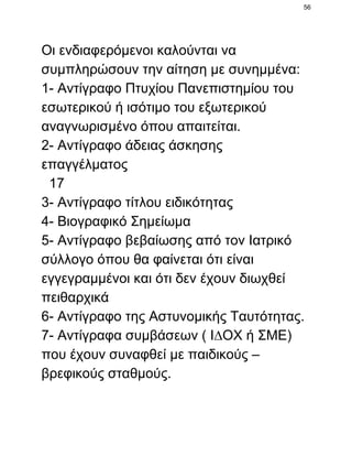 56

Οι ενδιαφερόµενοι καλούνται να
συµπληρώσουν την αίτηση µε συνηµµένα:
1­ Αντίγραφο Πτυχίου Πανεπιστηµίου του
εσωτερικού ή ισότιµο του εξωτερικού
αναγνωρισµένο όπου απαιτείται.
2­ Αντίγραφο άδειας άσκησης
επαγγέλµατος
  17
3­ Αντίγραφο τίτλου ειδικότητας
4­ Βιογραφικό Σηµείωµα
5­ Αντίγραφο βεβαίωσης από τον Ιατρικό
σύλλογο όπου θα φαίνεται ότι είναι
εγγεγραµµένοι και ότι δεν έχουν διωχθεί
πειθαρχικά
6­ Αντίγραφο της Αστυνοµικής Ταυτότητας.
7­ Αντίγραφα συµβάσεων ( Ι∆ΟΧ ή ΣΜΕ)
που έχουν συναφθεί µε παιδικούς –
βρεφικούς σταθµούς.

 