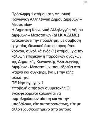 59

Πρόσληψη 1 ατόμου στη Δημοτική
Κοινωνική Αλληλεγγύη Δήμου Διρφύων –
Μεσσαπίων
Η Δημοτική Κοινωνική Αλληλεγγύη Δήμου
Διρφύων – Μεσσαπίων (ΔΗ.Κ.Α.ΔΙ.ΜΕ)
ανακοινώνει την πρόσληψη, με σύμβαση
εργασίας ιδιωτικού δικαίου ορισμένου
χρόνου, συνολικά ενός (1) ατόμου, για την
κάλυψη εποχικών ή παροδικών αναγκών
της Δημοτικής Κοινωνικής Αλληλεγγύης
Διρφύων ­ Μεσσαπίων, που εδρεύει στα
Ψαχνά και συγκεκριμένα με την εξής
ειδικότητα:
ΠΕ Νηπιαγωγών 1
Υποβολή αιτήσεων συμμετοχής Οι
ενδιαφερόμενοι καλούνται να
συμπληρώσουν αίτηση και να την
υποβάλουν, είτε αυτοπροσώπως, είτε με
άλλο εξουσιοδοτημένο από αυτούς

 
