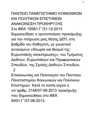 6

ΠΑΝΤΕΙΟ ΠΑΝΕΠΙΣΤΗΜΙΟ ΚΟΙΝΩΝΙΚΏΝ
ΚΑΙ ΠΟΛΙΤΙΚΩΝ ΕΠΙΣΤΗΜΩΝ
ΑΝΑΚΟΙΝΩΣΗ ΠΡΟΚΗΡΥΞΗΣ
Στο ΦΕΚ 1558/τ.Γ΄/31­12­2013
δημοσιεύθηκε η τροποποίηση προκήρυξης
για την πλήρωση μιας θέσης ΔΕΠ, στη
βαθμίδα του Καθηγητή, με γνωστικό
αντικείμενο «Θεωρία και θεσμοί της
Ευρωπαϊκής ολοκλήρωσης», του Τμήματος
Διεθνών, Ευρωπαϊκών και Περιφερειακών
Σπουδών, της Σχολής Διεθνών Σπουδών,
  2
Επικοινωνίας και Πολιτισμού του Παντείου
Πανεπιστημίου Κοινωνικών και Πολιτικών
Επιστημών. Κατά τα λοιπά ισχύει η
υπ΄αριθμ. 2148/07­06­2013 προκήρυξη
που δημοσιεύθηκε στο ΦΕΚ
940/τ.Γ΄/27­08­2013.

 