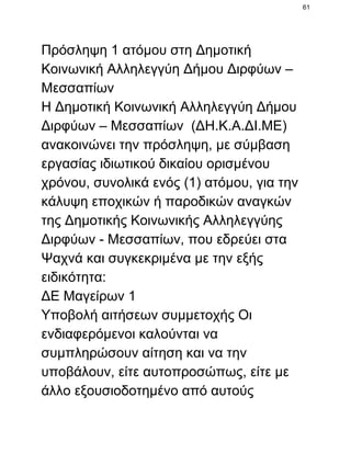 61

Πρόσληψη 1 ατόμου στη Δημοτική
Κοινωνική Αλληλεγγύη Δήμου Διρφύων –
Μεσσαπίων
Η Δημοτική Κοινωνική Αλληλεγγύη Δήμου
Διρφύων – Μεσσαπίων  (ΔΗ.Κ.Α.ΔΙ.ΜΕ)
ανακοινώνει την πρόσληψη, με σύμβαση
εργασίας ιδιωτικού δικαίου ορισμένου
χρόνου, συνολικά ενός (1) ατόμου, για την
κάλυψη εποχικών ή παροδικών αναγκών
της Δημοτικής Κοινωνικής Αλληλεγγύης
Διρφύων ­ Μεσσαπίων, που εδρεύει στα
Ψαχνά και συγκεκριμένα με την εξής
ειδικότητα:
ΔΕ Μαγείρων 1
Υποβολή αιτήσεων συμμετοχής Οι
ενδιαφερόμενοι καλούνται να
συμπληρώσουν αίτηση και να την
υποβάλουν, είτε αυτοπροσώπως, είτε με
άλλο εξουσιοδοτημένο από αυτούς

 