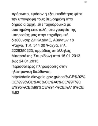 62

πρόσωπο, εφόσον η εξουσιοδότηση φέρει
την υπογραφή τους θεωρημένη από
δημόσια αρχή, είτε ταχυδρομικά με
συστημένη επιστολή, στα γραφεία της
υπηρεσίας μας στην ταχυδρομική
διεύθυνση: ΔΗΚΑΔΙΜΕ, Αβάντων 18
Ψαχνά, Τ.Κ. 344 00 Ψαχνά, τηλ.
2228350223, αρμόδιος υπάλληλος
Μπαρσάκης Σπυρίδων) από 15.01.2013
έως 24.01.2013.
Περισσότερες πληροφορίες στην
ηλεκτρονική διεύθυνση:
http://static.diavgeia.gov.gr/doc/%CE%92%
CE%99%CE%A8%CE%A0%CE%9F%C
E%95%CE%99%CE%94­%CE%A16%CE
%92

 