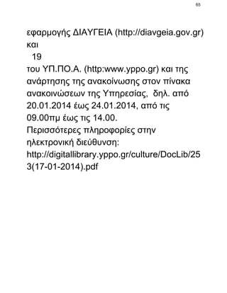 65

εφαρμογής ΔΙΑΥΓΕΙΑ (http://diavgeia.gov.gr)
και
  19
του ΥΠ.ΠΟ.Α. (http:www.yppo.gr) και της
ανάρτησης της ανακοίνωσης στον πίνακα
ανακοινώσεων της Υπηρεσίας,  δηλ. από
20.01.2014 έως 24.01.2014, από τις
09.00πμ έως τις 14.00.
Περισσότερες πληροφορίες στην
ηλεκτρονική διεύθυνση:
http://digitallibrary.yppo.gr/culture/DocLib/25
3(17­01­2014).pdf

 