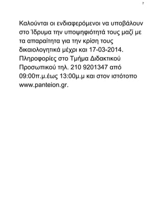 7

Καλούνται οι ενδιαφερόμενοι να υποβάλουν
στο Ίδρυμα την υποψηφιότητά τους μαζί με
τα απαραίτητα για την κρίση τους
δικαιολογητικά μέχρι και 17­03­2014.
Πληροφορίες στο Τμήμα Διδακτικού
Προσωπικού τηλ. 210 9201347 από
09:00π.μ.έως 13:00μ.μ και στον ιστότοπο
www.panteion.gr.

 