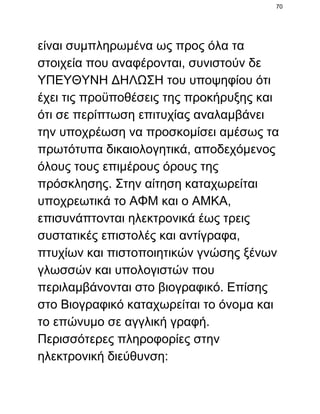 70

είναι συμπληρωμένα ως προς όλα τα
στοιχεία που αναφέρονται, συνιστούν δε
ΥΠΕΥΘΥΝΗ ΔΗΛΩΣΗ του υποψηφίου ότι
έχει τις προϋποθέσεις της προκήρυξης και
ότι σε περίπτωση επιτυχίας αναλαμβάνει
την υποχρέωση να προσκομίσει αμέσως τα
πρωτότυπα δικαιολογητικά, αποδεχόμενος
όλους τους επιμέρους όρους της
πρόσκλησης. Στην αίτηση καταχωρείται
υποχρεωτικά το ΑΦΜ και ο ΑΜΚΑ,
επισυνάπτονται ηλεκτρονικά έως τρεις
συστατικές επιστολές και αντίγραφα,
πτυχίων και πιστοποιητικών γνώσης ξένων
γλωσσών και υπολογιστών που
περιλαμβάνονται στο βιογραφικό. Επίσης
στο Βιογραφικό καταχωρείται το όνομα και
το επώνυμο σε αγγλική γραφή.
Περισσότερες πληροφορίες στην
ηλεκτρονική διεύθυνση:

 