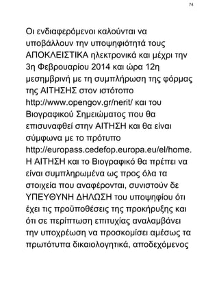 74

Οι ενδιαφερόμενοι καλούνται να
υποβάλλουν την υποψηφιότητά τους
ΑΠΟΚΛΕΙΣΤΙΚΑ ηλεκτρονικά και μέχρι την
3η Φεβρουαρίου 2014 και ώρα 12η
μεσημβρινή με τη συμπλήρωση της φόρμας
της ΑΙΤΗΣΗΣ στον ιστότοπο
http://www.opengov.gr/nerit/ και του
Βιογραφικού Σημειώματος που θα
επισυναφθεί στην ΑΙΤΗΣΗ και θα είναι
σύμφωνα με το πρότυπο
http://europass.cedefop.europa.eu/el/home.
Η ΑΙΤΗΣΗ και το Βιογραφικό θα πρέπει να
είναι συμπληρωμένα ως προς όλα τα
στοιχεία που αναφέρονται, συνιστούν δε
ΥΠΕΥΘΥΝΗ ΔΗΛΩΣΗ του υποψηφίου ότι
έχει τις προϋποθέσεις της προκήρυξης και
ότι σε περίπτωση επιτυχίας αναλαμβάνει
την υποχρέωση να προσκομίσει αμέσως τα
πρωτότυπα δικαιολογητικά, αποδεχόμενος

 