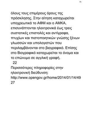 75

όλους τους επιμέρους όρους της
πρόσκλησης. Στην αίτηση καταχωρείται
υποχρεωτικά το ΑΦΜ και ο ΑΜΚΑ,
επισυνάπτονται ηλεκτρονικά έως τρεις
συστατικές επιστολές και αντίγραφα,
πτυχίων και πιστοποιητικών γνώσης ξένων
γλωσσών και υπολογιστών που
περιλαμβάνονται στο βιογραφικό. Επίσης
στο Βιογραφικό καταχωρείται το όνομα και
το επώνυμο σε αγγλική γραφή.
  22
Περισσότερες πληροφορίες στην
ηλεκτρονική διεύθυνση:
http://www.opengov.gr/home/2014/01/14/49
27

 