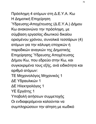 76

Πρόσληψη 4 ατόμων στη Δ.Ε.Υ.Α. Κω
Η Δημοτική Επιχείρηση
Ύδρευσης­Αποχέτευσης (Δ.Ε.Υ.Α.) Δήμου
Κω ανακοινώνει την πρόσληψη, με
σύμβαση εργασίας ιδιωτικού δικαίου
ορισμένου χρόνου, συνολικά τεσσάρων (4)
ατόμων για την κάλυψη εποχικών ή
παροδικών αναγκών της Δημοτικής
Επιχείρησης Ύδρευσης Αποχέτευσης
Δήμου Κω, που εδρεύει στην Κω, και
συγκεκριμένα τους εξής, ανά ειδικότητα και
αριθμό ατόμων:
ΤΕ Μηχανολόγος Μηχανικός 1
ΔΕ Υδραυλικών 1
ΔΕ Ηλεκτρολόγος 1
ΥΕ Εργάτης 1
Υποβολή αιτήσεων συμμετοχής
Οι ενδιαφερόμενοι καλούνται να
συμπληρώσουν την αίτηση με κωδικό

 