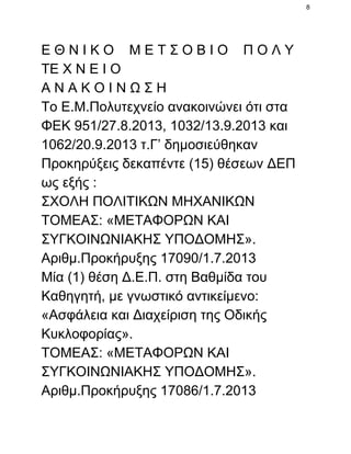 8

Ε Θ Ν Ι Κ Ο    Μ Ε Τ Σ Ο Β Ι Ο    Π Ο Λ Υ
ΤΕ Χ Ν Ε Ι Ο
Α Ν Α Κ Ο Ι Ν Ω Σ Η
Το Ε.Μ.Πολυτεχνείο ανακοινώνει ότι στα
ΦΕΚ 951/27.8.2013, 1032/13.9.2013 και
1062/20.9.2013 τ.Γ’ δημοσιεύθηκαν
Προκηρύξεις δεκαπέντε (15) θέσεων ΔΕΠ
ως εξής :
ΣΧΟΛΗ ΠΟΛΙΤΙΚΩΝ ΜΗΧΑΝΙΚΩΝ
ΤΟΜΕΑΣ: «ΜΕΤΑΦΟΡΩΝ ΚΑΙ
ΣΥΓΚΟΙΝΩΝΙΑΚΗΣ ΥΠΟΔΟΜΗΣ».
Αριθμ.Προκήρυξης 17090/1.7.2013
Μία (1) θέση Δ.Ε.Π. στη Βαθμίδα του
Καθηγητή, με γνωστικό αντικείμενο:
«Ασφάλεια και Διαχείριση της Οδικής
Κυκλοφορίας».
ΤΟΜΕΑΣ: «ΜΕΤΑΦΟΡΩΝ ΚΑΙ
ΣΥΓΚΟΙΝΩΝΙΑΚΗΣ ΥΠΟΔΟΜΗΣ».
Αριθμ.Προκήρυξης 17086/1.7.2013

 