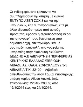 80

Οι ενδιαφερόμενοι καλούνται να
συμπληρώσουν την αίτηση με κωδικό
ΕΝΤΥΠΟ ΑΣΕΠ ΣΟΧ.3 και να την
υποβάλουν, είτε αυτοπροσώπως, είτε με
άλλο εξουσιοδοτημένο από αυτούς
πρόσωπο, εφόσον η εξουσιοδότηση φέρει
την υπογραφή τους θεωρημένη από
δημόσια αρχή, είτε ταχυδρομικά με
συστημένη επιστολή, στα γραφεία της
υπηρεσίας στην ακόλουθη διεύθυνση:
ΔΕΔΔΗΕ Α.Ε /ΔΙΕΥΘΥΝΣΗ ΠΕΡΙΦΕΡΕΙΑΣ
ΚΕΝΤΡΙΚΗΣ ΕΛΛΑΔΑΣ /ΠΕΡΙΟΧΗ
ΛΙΒΑΔΕΙΑΣ, ΟΔΟΣ ΣΟΦΟΚΛΕΟΥΣ 3­5
ΛΙΒΑΔΕΙΑ Τ.Κ. 32100 – Λιβαδειά,
απευθύνοντάς την στον Τομέα Υποστήριξης
υπόψη κυρίου Λίλιου Λουκά. (τηλ.
επικοινωνίας: 22610­ 28089) από
15/1/2014 έως και 24/1/2014.

 
