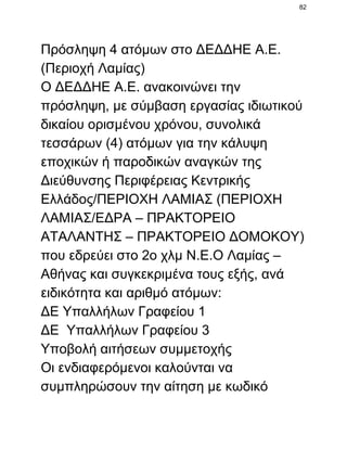 82

Πρόσληψη 4 ατόμων στο ΔΕΔΔΗΕ Α.Ε.
(Περιοχή Λαμίας)
Ο ΔΕΔΔΗΕ Α.Ε. ανακοινώνει την
πρόσληψη, με σύμβαση εργασίας ιδιωτικού
δικαίου ορισμένου χρόνου, συνολικά
τεσσάρων (4) ατόμων για την κάλυψη
εποχικών ή παροδικών αναγκών της
Διεύθυνσης Περιφέρειας Κεντρικής
Ελλάδος/ΠΕΡΙΟΧΗ ΛΑΜΙΑΣ (ΠΕΡΙΟΧΗ
ΛΑΜΙΑΣ/ΕΔΡΑ – ΠΡΑΚΤΟΡΕΙΟ
ΑΤΑΛΑΝΤΗΣ – ΠΡΑΚΤΟΡΕΙΟ ΔΟΜΟΚΟΥ)
που εδρεύει στο 2ο χλμ Ν.Ε.Ο Λαμίας –
Αθήνας και συγκεκριμένα τους εξής, ανά
ειδικότητα και αριθμό ατόμων:
ΔE Υπαλλήλων Γραφείου 1
ΔE  Υπαλλήλων Γραφείου 3
Υποβολή αιτήσεων συμμετοχής
Οι ενδιαφερόμενοι καλούνται να
συμπληρώσουν την αίτηση με κωδικό

 