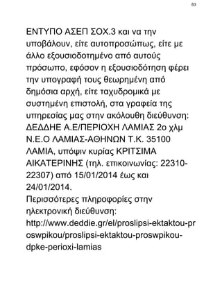 83

ΕΝΤΥΠΟ ΑΣΕΠ ΣΟΧ.3 και να την
υποβάλουν, είτε αυτοπροσώπως, είτε με
άλλο εξουσιοδοτημένο από αυτούς
πρόσωπο, εφόσον η εξουσιοδότηση φέρει
την υπογραφή τους θεωρημένη από
δημόσια αρχή, είτε ταχυδρομικά με
συστημένη επιστολή, στα γραφεία της
υπηρεσίας μας στην ακόλουθη διεύθυνση:
ΔΕΔΔΗΕ Α.Ε/ΠΕΡΙΟΧΗ ΛΑΜΙΑΣ 2ο χλμ
Ν.Ε.Ο ΛΑΜΙΑΣ­ΑΘΗΝΩΝ Τ.Κ. 35100
ΛΑΜΙΑ, υπόψιν κυρίας ΚΡΙΤΣΙΜΑ
ΑΙΚΑΤΕΡΙΝΗΣ (τηλ. επικοινωνίας: 22310­
22307) από 15/01/2014 έως και
24/01/2014.
Περισσότερες πληροφορίες στην
ηλεκτρονική διεύθυνση:
http://www.deddie.gr/el/proslipsi­ektaktou­pr
oswpikou/proslipsi­ektaktou­proswpikou­
dpke­perioxi­lamias

 