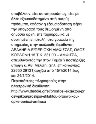 86

υποβάλουν, είτε αυτοπροσώπως, είτε με
άλλο εξουσιοδοτημένο από αυτούς
πρόσωπο, εφόσον η εξουσιοδότηση φέρει
την υπογραφή τους θεωρημένη από
δημόσια αρχή, είτε ταχυδρομικά με
συστημένη επιστολή, στα γραφεία της
υπηρεσίας στην ακόλουθη διεύθυνση:
ΔΕΔΔΗΕ Α.Ε/ΠΕΡΙΟΧΗ ΑΜΦΙΣΣΑΣ, ΟΔΟΣ
ΚΟΡΔΩΝΗ 15 Τ.Κ. 331 00 – ΑΜΦΙΣΣΑ,
απευθύνοντάς την στον Τομέα Υποστήριξης
υπόψη κ. Αθ. Μελέτη. (τηλ. επικοινωνίας:
22650 29131)αρχίζει από 15/1/2014 έως
και 24/1/2014.
Περισσότερες πληροφορίες στην
ηλεκτρονική διεύθυνση:
http://www.deddie.gr/el/proslipsi­ektaktou­pr
oswpikou/proslipsi­ektaktou­proswpikou­
dpke­perioxi­amfissa

 