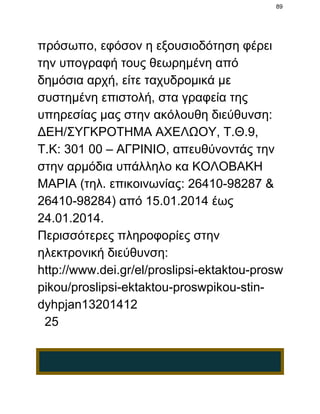 89

πρόσωπο, εφόσον η εξουσιοδότηση φέρει
την υπογραφή τους θεωρημένη από
δημόσια αρχή, είτε ταχυδρομικά με
συστημένη επιστολή, στα γραφεία της
υπηρεσίας μας στην ακόλουθη διεύθυνση:
ΔΕΗ/ΣΥΓΚΡΟΤΗΜΑ ΑΧΕΛΩΟΥ, Τ.Θ.9,
Τ.Κ: 301 00 – ΑΓΡΙΝΙΟ, απευθύνοντάς την
στην αρμόδια υπάλληλο κα ΚΟΛΟΒΑΚΗ
ΜΑΡΙΑ (τηλ. επικοινωνίας: 26410­98287 &
26410­98284) από 15.01.2014 έως
24.01.2014.
Περισσότερες πληροφορίες στην
ηλεκτρονική διεύθυνση:
http://www.dei.gr/el/proslipsi­ektaktou­prosw
pikou/proslipsi­ektaktou­proswpikou­stin­
dyhpjan13201412
  25

 