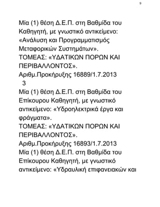 9

Μία (1) θέση Δ.Ε.Π. στη Βαθμίδα του
Καθηγητή, με γνωστικό αντικείμενο:
«Ανάλυση και Προγραμματισμός
Μεταφορικών Συστημάτων».
ΤΟΜΕΑΣ: «ΥΔΑΤΙΚΩΝ ΠΟΡΩΝ ΚΑΙ
ΠΕΡΙΒΑΛΛΟΝΤΟΣ».
Αριθμ.Προκήρυξης 16889/1.7.2013
  3
Μία (1) θέση Δ.Ε.Π. στη Βαθμίδα του
Επίκουρου Καθηγητή, με γνωστικό
αντικείμενο: «Υδροηλεκτρικά έργα και
φράγματα».
ΤΟΜΕΑΣ: «ΥΔΑΤΙΚΩΝ ΠΟΡΩΝ ΚΑΙ
ΠΕΡΙΒΑΛΛΟΝΤΟΣ».
Αριθμ.Προκήρυξης 16893/1.7.2013
Μία (1) θέση Δ.Ε.Π. στη Βαθμίδα του
Επίκουρου Καθηγητή, με γνωστικό
αντικείμενο: «Υδραυλική επιφανειακών και

 