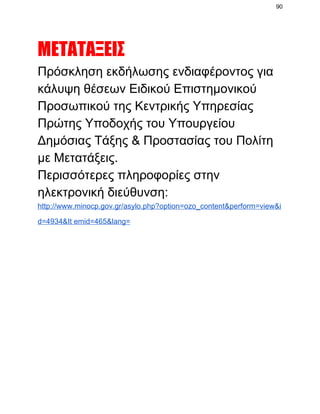 90

ΜΕΤΑΤΑΞΕΙΣ
Πρόσκληση εκδήλωσης ενδιαφέροντος για
κάλυψη θέσεων Ειδικού Επιστημονικού
Προσωπικού της Κεντρικής Υπηρεσίας
Πρώτης Υποδοχής του Υπουργείου
Δημόσιας Τάξης & Προστασίας του Πολίτη
με Μετατάξεις.
Περισσότερες πληροφορίες στην
ηλεκτρονική διεύθυνση:
http://www.minocp.gov.gr/asylo.php?option=ozo_content&perform=view&i
d=4934&It emid=465&lang=

 