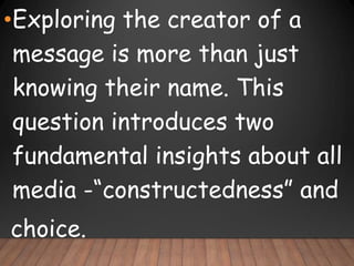 •Exploring the creator of a
message is more than just
knowing their name. This
question introduces two
fundamental insights about all
media -“constructedness” and
choice.
 