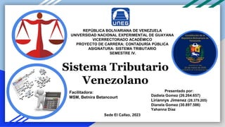 REPÚBLICA BOLIVARIANA DE VENEZUELA
UNIVERSIDAD NACIONAL EXPERIMENTAL DE GUAYANA
VICERRECTORADO ACADÉMICO
PROYECTO DE CARRERA: CONTADURÍA PÚBLICA
ASIGNATURA: SISTEMA TRIBUTARIO
SEMESTRE IV.
Presentado por:
Dadiela Gomez (26.264.657)
Liriannys Jimenez (28.379.205)
Dianela Gomez (30.897.586)
Yahanna Díaz
Sede El Callao, 2023
Sistema Tributario
Venezolano
Facilitadora:
MSM, Betnira Betancourt
 