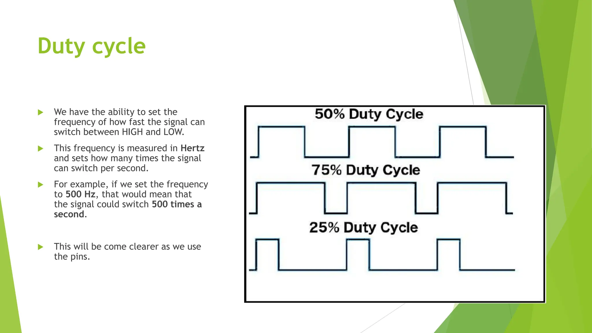 Duty cycle  We have the ability to set the frequency of how fast the signal can switch between HIGH and LOW.  This frequency is measured in Hertz and sets how many times the signal can switch per second.  For example, if we set the frequency to 500 Hz, that would mean that the signal could switch 500 times a second.  This will be come clearer as we use the pins. 