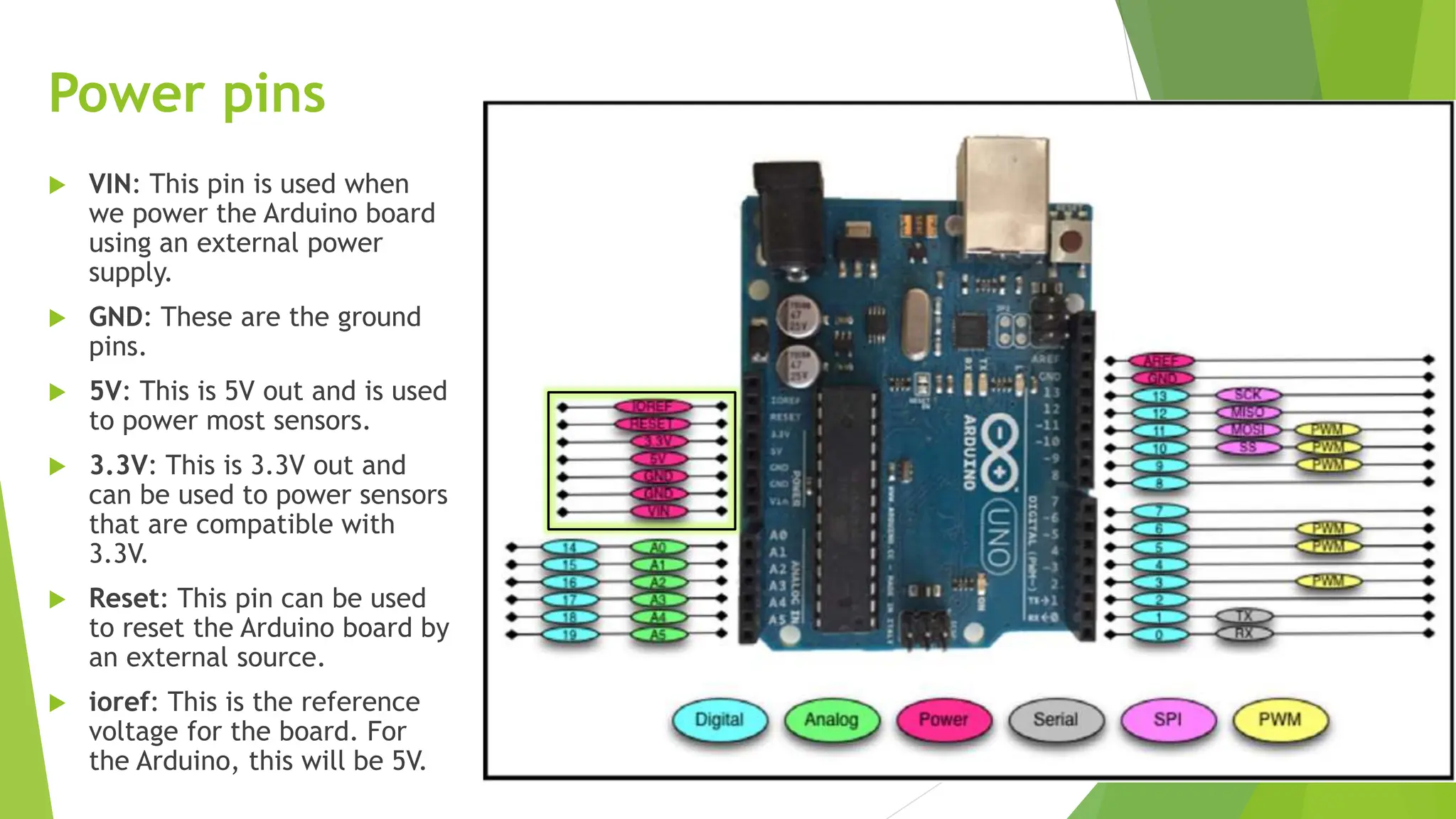 Power pins  VIN: This pin is used when we power the Arduino board using an external power supply.  GND: These are the ground pins.  5V: This is 5V out and is used to power most sensors.  3.3V: This is 3.3V out and can be used to power sensors that are compatible with 3.3V.  Reset: This pin can be used to reset the Arduino board by an external source.  ioref: This is the reference voltage for the board. For the Arduino, this will be 5V. 