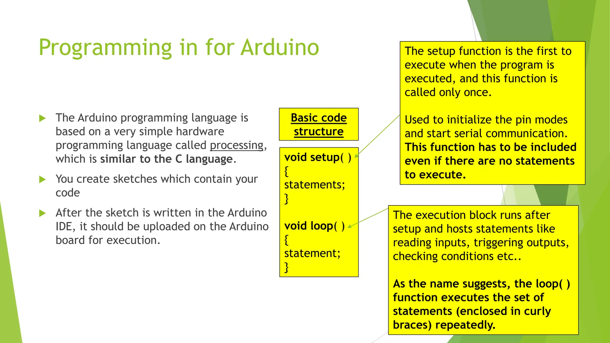 Programming in for Arduino  The Arduino programming language is based on a very simple hardware programming language called processing, which is similar to the C language.  You create sketches which contain your code  After the sketch is written in the Arduino IDE, it should be uploaded on the Arduino board for execution. void setup( ) { statements; } void loop( ) { statement; } The setup function is the first to execute when the program is executed, and this function is called only once. Used to initialize the pin modes and start serial communication. This function has to be included even if there are no statements to execute. The execution block runs after setup and hosts statements like reading inputs, triggering outputs, checking conditions etc.. As the name suggests, the loop( ) function executes the set of statements (enclosed in curly braces) repeatedly. Basic code structure 