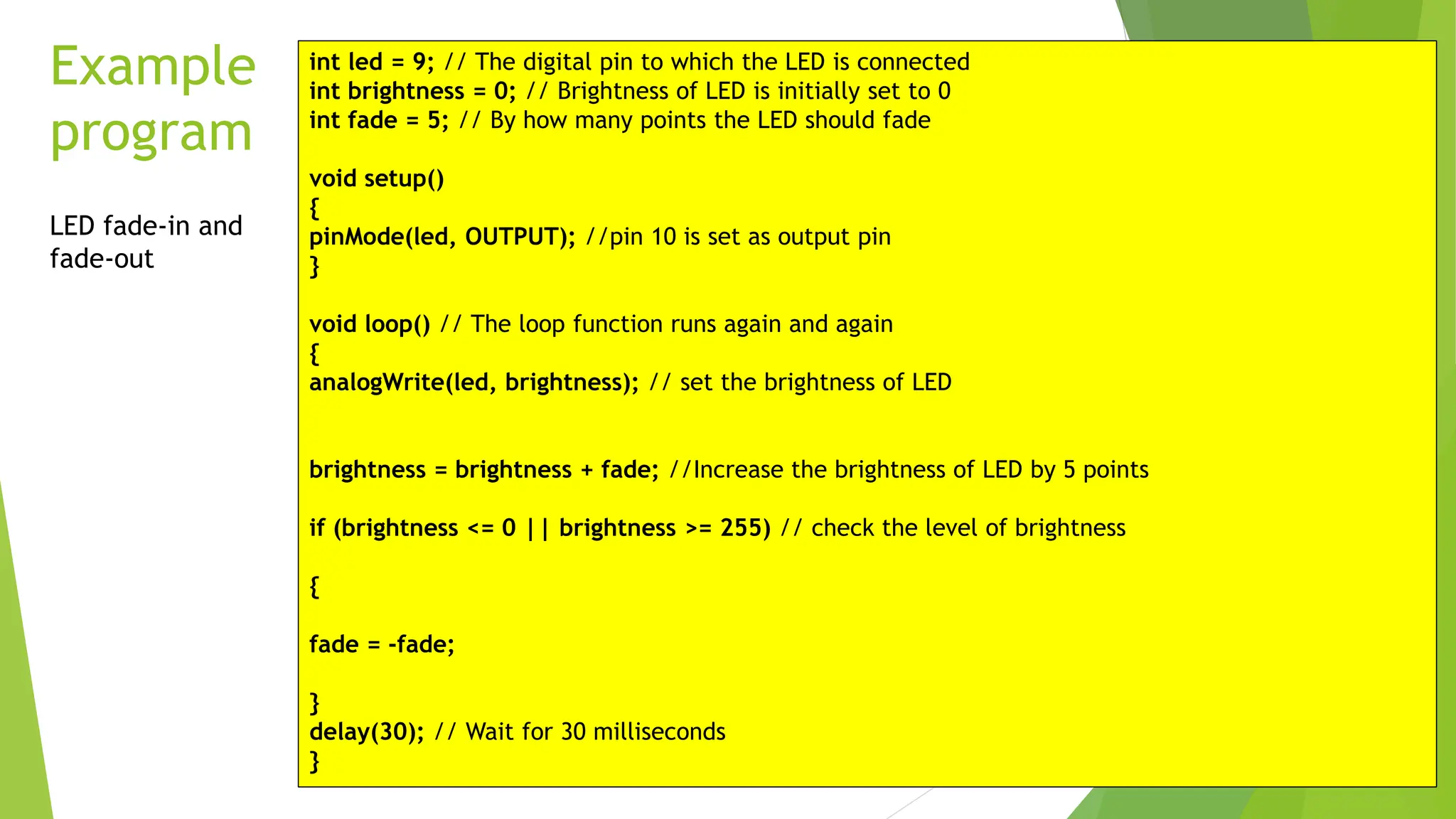 Example program int led = 9; // The digital pin to which the LED is connected int brightness = 0; // Brightness of LED is initially set to 0 int fade = 5; // By how many points the LED should fade void setup() { pinMode(led, OUTPUT); //pin 10 is set as output pin } void loop() // The loop function runs again and again { analogWrite(led, brightness); // set the brightness of LED brightness = brightness + fade; //Increase the brightness of LED by 5 points if (brightness <= 0 || brightness >= 255) // check the level of brightness { fade = -fade; } delay(30); // Wait for 30 milliseconds } LED fade-in and fade-out 