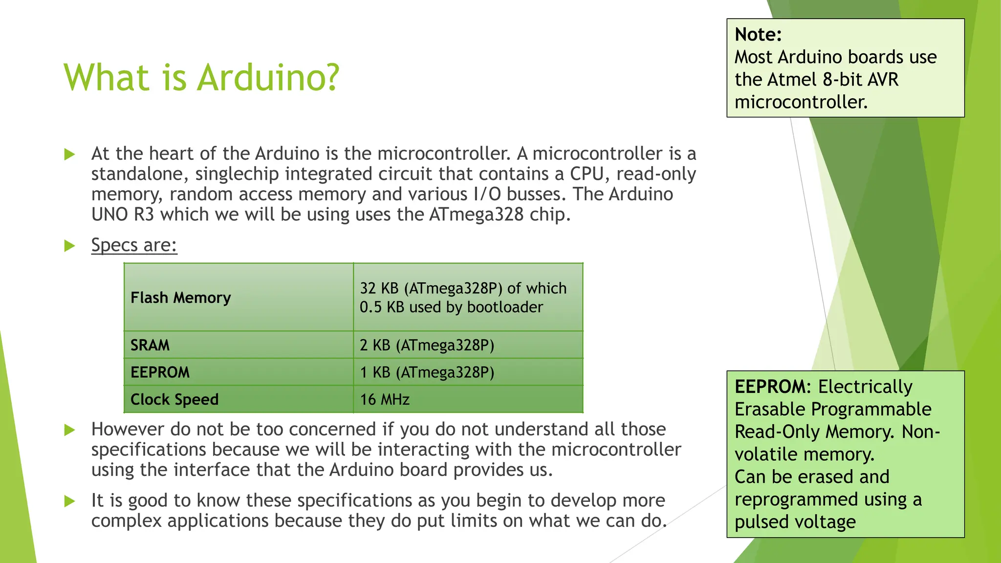 What is Arduino?  At the heart of the Arduino is the microcontroller. A microcontroller is a standalone, singlechip integrated circuit that contains a CPU, read-only memory, random access memory and various I/O busses. The Arduino UNO R3 which we will be using uses the ATmega328 chip.  Specs are:  However do not be too concerned if you do not understand all those specifications because we will be interacting with the microcontroller using the interface that the Arduino board provides us.  It is good to know these specifications as you begin to develop more complex applications because they do put limits on what we can do. Flash Memory 32 KB (ATmega328P) of which 0.5 KB used by bootloader SRAM 2 KB (ATmega328P) EEPROM 1 KB (ATmega328P) Clock Speed 16 MHz EEPROM: Electrically Erasable Programmable Read-Only Memory. Non- volatile memory. Can be erased and reprogrammed using a pulsed voltage Note: Most Arduino boards use the Atmel 8-bit AVR microcontroller. 