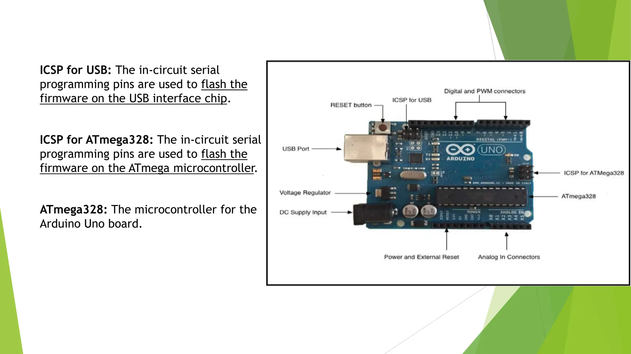 ICSP for USB: The in-circuit serial programming pins are used to flash the firmware on the USB interface chip. ICSP for ATmega328: The in-circuit serial programming pins are used to flash the firmware on the ATmega microcontroller. ATmega328: The microcontroller for the Arduino Uno board. 