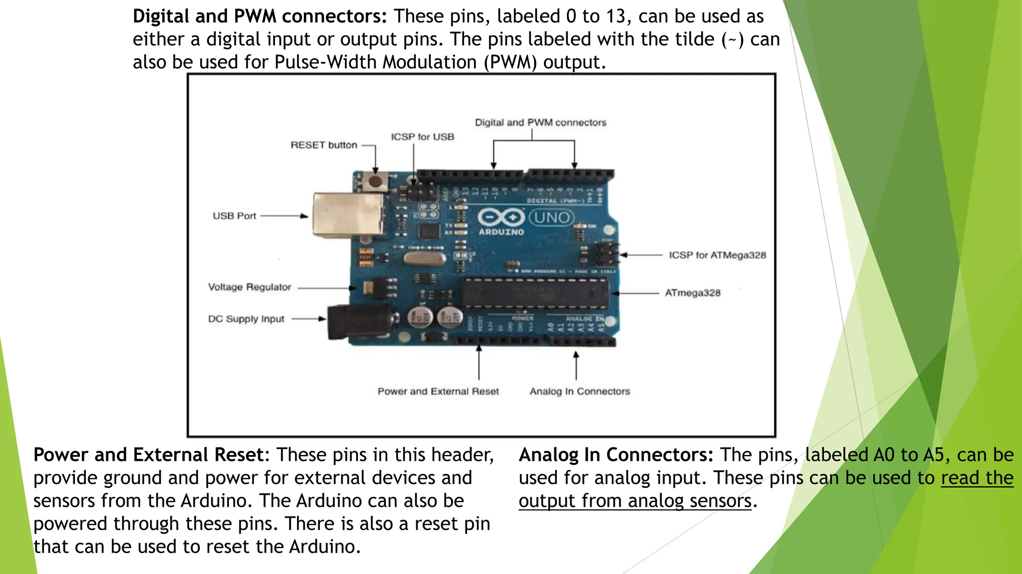 Digital and PWM connectors: These pins, labeled 0 to 13, can be used as either a digital input or output pins. The pins labeled with the tilde (~) can also be used for Pulse-Width Modulation (PWM) output. Analog In Connectors: The pins, labeled A0 to A5, can be used for analog input. These pins can be used to read the output from analog sensors. Power and External Reset: These pins in this header, provide ground and power for external devices and sensors from the Arduino. The Arduino can also be powered through these pins. There is also a reset pin that can be used to reset the Arduino. 
