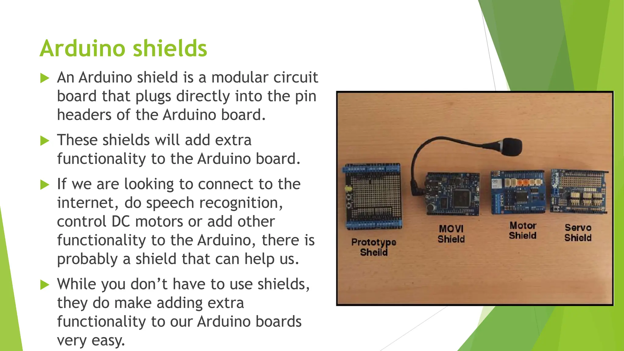 Arduino shields  An Arduino shield is a modular circuit board that plugs directly into the pin headers of the Arduino board.  These shields will add extra functionality to the Arduino board.  If we are looking to connect to the internet, do speech recognition, control DC motors or add other functionality to the Arduino, there is probably a shield that can help us.  While you don’t have to use shields, they do make adding extra functionality to our Arduino boards very easy. 