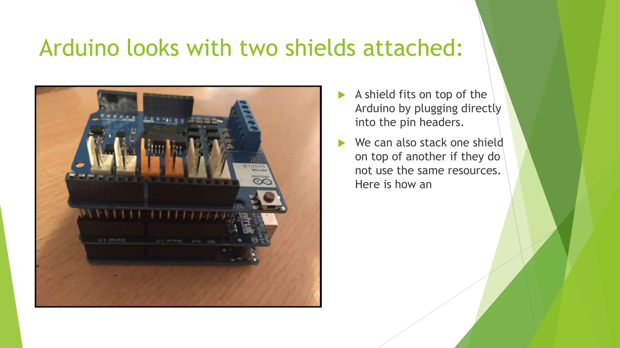 Arduino looks with two shields attached:  A shield fits on top of the Arduino by plugging directly into the pin headers.  We can also stack one shield on top of another if they do not use the same resources. Here is how an 