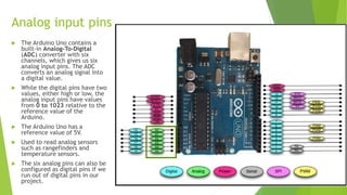 Analog input pins
 The Arduino Uno contains a
built-in Analog-To-Digital
(ADC) converter with six
channels, which gives us six
analog input pins. The ADC
converts an analog signal into
a digital value.
 While the digital pins have two
values, either high or low, the
analog input pins have values
from 0 to 1023 relative to the
reference value of the
Arduino.
 The Arduino Uno has a
reference value of 5V.
 Used to read analog sensors
such as rangefinders and
temperature sensors.
 The six analog pins can also be
configured as digital pins if we
run out of digital pins in our
project.
 