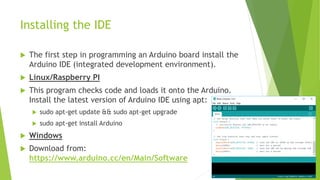 Installing the IDE
 The first step in programming an Arduino board install the
Arduino IDE (integrated development environment).
 Linux/Raspberry PI
 This program checks code and loads it onto the Arduino.
Install the latest version of Arduino IDE using apt:
 sudo apt-get update && sudo apt-get upgrade
 sudo apt-get install Arduino
 Windows
 Download from:
https://www.arduino.cc/en/Main/Software
 