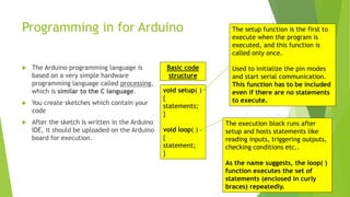 Programming in for Arduino
 The Arduino programming language is
based on a very simple hardware
programming language called processing,
which is similar to the C language.
 You create sketches which contain your
code
 After the sketch is written in the Arduino
IDE, it should be uploaded on the Arduino
board for execution.
void setup( )
{
statements;
}
void loop( )
{
statement;
}
The setup function is the first to
execute when the program is
executed, and this function is
called only once.
Used to initialize the pin modes
and start serial communication.
This function has to be included
even if there are no statements
to execute.
The execution block runs after
setup and hosts statements like
reading inputs, triggering outputs,
checking conditions etc..
As the name suggests, the loop( )
function executes the set of
statements (enclosed in curly
braces) repeatedly.
Basic code
structure
 