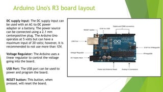 Arduino Uno's R3 board layout
DC supply Input: The DC supply input can
be used with an AC-to-DC power
adapter or a battery. The power source
can be connected using a 2.1 mm
centerpositive plug. The Arduino Uno
operates at 5 volts but can have a
maximum input of 20 volts; however, it is
recommended to not use more than 12V.
Voltage Regulator: The Arduino uses a
linear regulator to control the voltage
going into the board.
USB Port: The USB port can be used to
power and program the board.
RESET button: This button, when
pressed, will reset the board.
 