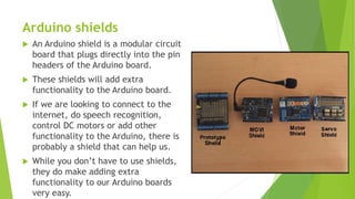 Arduino shields
 An Arduino shield is a modular circuit
board that plugs directly into the pin
headers of the Arduino board.
 These shields will add extra
functionality to the Arduino board.
 If we are looking to connect to the
internet, do speech recognition,
control DC motors or add other
functionality to the Arduino, there is
probably a shield that can help us.
 While you don’t have to use shields,
they do make adding extra
functionality to our Arduino boards
very easy.
 