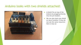 Arduino looks with two shields attached:
 A shield fits on top of the
Arduino by plugging directly
into the pin headers.
 We can also stack one shield
on top of another if they do
not use the same resources.
Here is how an
 