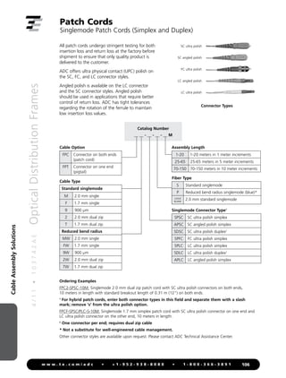 Cable
Assembly
Solutions
4
/
1
1
•
1
0
3
7
4
2
A
E
Optical
Distribution
Frames
106
w w w . t e . c o m / a d c • + 1 - 9 5 2 - 9 3 8 - 8 0 8 0 • 1 - 8 0 0 - 3 6 6 - 3 8 9 1
Patch Cords
Singlemode Patch Cords (Simplex and Duplex)
All patch cords undergo stringent testing for both
insertion loss and return loss at the factory before
shipment to ensure that only quality product is
delivered to the customer.
ADC offers ultra physical contact (UPC) polish on
the SC, FC, and LC connector styles.
Angled polish is available on the LC connector
and the SC connector styles. Angled polish
should be used in applications that require better
control of return loss. ADC has tight tolerances
regarding the rotation of the ferrule to maintain
low insertion loss values.
Ordering Examples
FPC2-SPSC-10M: Singlemode 2.0 mm dual zip patch cord with SC ultra polish connectors on both ends,
10 meters in length with standard breakout length of 0.31 m (12) on both ends.
1
For hybrid patch cords, enter both connector types in this field and separate them with a slash
mark; remove 's' from the ultra polish option.
FPCF-SPSC/PLC-S-10M: Singlemode 1.7 mm simplex patch cord with SC ultra polish connector on one end and
LC ultra polish connector on the other end, 10 meters in length.
2
One connector per end; requires dual zip cable
* Not a substitute for well-engineered cable management.
Other connector styles are available upon request. Please contact ADC Technical Assistance Center.
SC ultra polish
SC angled polish
FC ultra polish
LC angled polish
LC ultra polish
Connector Types
Catalog Number
__ __ - __ - __ - __ M
Cable Option
FPC Connector on both ends
(patch cord)
FPT Connector on one end
(pigtail)
Assembly Length
1-20 1-20 meters in 1 meter increments
25-65 25-65 meters in 5 meter increments
70-150 70-150 meters in 10 meter increments
Singlemode Connector Type1
SPSC SC ultra polish simplex
APSC SC angled polish simplex
SDSC SC ultra polish duplex2
SPFC FC ultra polish simplex
SPLC LC ultra polish simplex
SDLC LC ultra polish duplex2
APLC LC angled polish simplex
Fiber Type
S Standard singlemode
P Reduced bend radius singlemode (blue)*
LEAVE
BLANK
2.0 mm standard singlemode
Cable Type
Standard singlemode
M 2.0 mm single
F 1.7 mm single
9 900 µm
2 2.0 mm dual zip
T 1.7 mm dual zip
Reduced bend radius
MW 2.0 mm single
FW 1.7 mm single
9W 900 µm
2W 2.0 mm dual zip
TW 1.7 mm dual zip
 