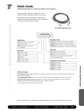 Cable
Assembly
Solutions
4
/
1
1
•
1
0
3
7
4
2
A
E
Optical
Distribution
Frames
107
w w w . t e . c o m / a d c • + 1 - 9 5 2 - 9 3 8 - 8 0 8 0 • 1 - 8 0 0 - 3 6 6 - 3 8 9 1
Patch Cords
Multimode Patch Cords (Simplex and Duplex)
Multimode patch cords are available with the LC
small-form-factor connector and the SC connector.
These patch cords are assembled using the same
advanced manufacturing processes as the singlemode,
ensuring the highest quality standards.
Cable Type
M 2.0 mm single
F 1.7 mm single
9 900 µm
2 2.0 mm dual zip
T 1.7 mm dual zip
Catalog Number
__ __ - __ - __ - __ M
Cable Option
FPC Connector on both ends
(patch cord)
FPT Connector on one end
(pigtail)
Assembly Length
1-20 1-20 meters in 1 meter increments
25-65 25-65 meters in 5 meter increments
70-150 70-150 meters in 10 meter increments
Multimode Connector Type1
MSC SC simplex
MDSC SC duplex2
MLC LC simplex
MDLC LC duplex2
Ordering Examples
FPCM-MSC-B-7M: Multimode simplex 2.0 mm patch cord with SC connectors on both ends, 62.5/125 µm fiber
type, 7 meters in length.
1
For hybrid patch cords, enter both connector types in this field and separate them with a slash mark.
FPCM-MSC/MLC-A-3M: Multimode simplex 2.0 mm patch cord with SC connector on one end and LC
connector on the other end, 50/125 µm fiber type, 3 meters in length.
2
One connector per end; requires dual zip cable.
LC-SC Multimode Patch Cord
Fiber Type
A 50/125 µm multimode
B 62.5/125 µm multimode
F 50/125 µm laser optimized to 300 m
multimode (aqua)
Other configurations are available upon request. Please contact ADC Technical Assistance Center.
 